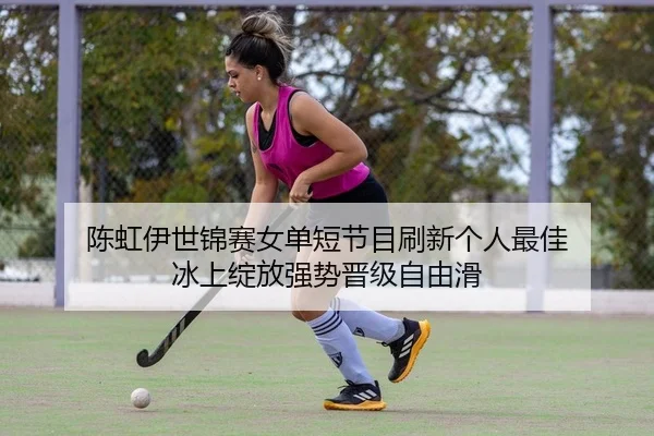 陈虹伊世锦赛女单短节目刷新个人最佳 冰上绽放强势晋级自由滑