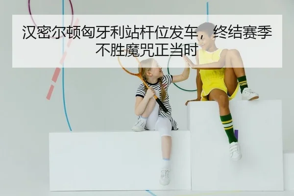 汉密尔顿匈牙利站杆位发车，终结赛季不胜魔咒正当时