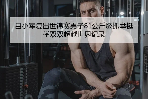 吕小军复出世锦赛男子81公斤级抓举挺举双双超越世界纪录